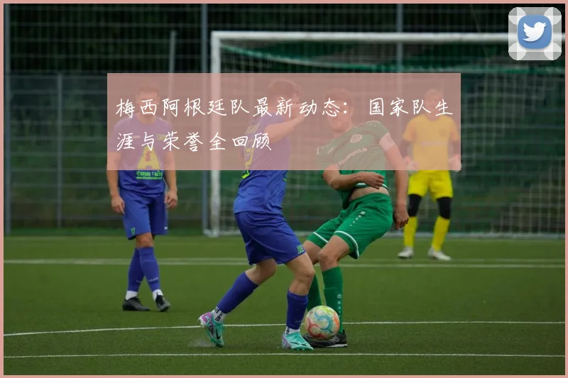 梅西阿根廷队最新动态:国家队生涯与荣誉全回顾