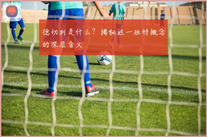 德切利是什么?揭秘这一独特概念的深层含义