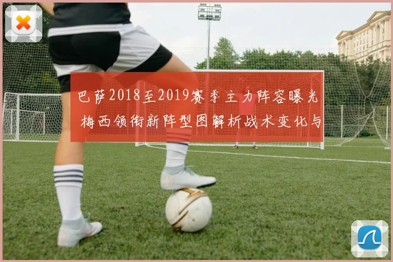 巴萨2018至2019赛季主力阵容曝光 梅西领衔新阵型图解析战术变化与争冠前景