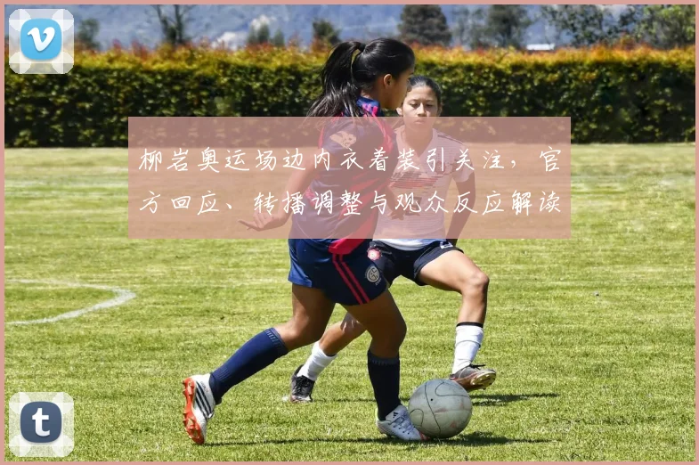 柳岩奥运场边内衣着装引关注，官方回应、转播调整与观众反应解读