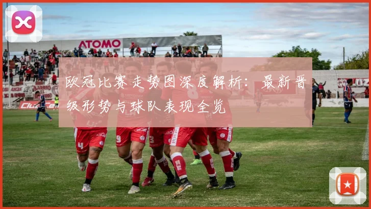 欧冠比赛走势图深度解析：最新晋级形势与球队表现全览