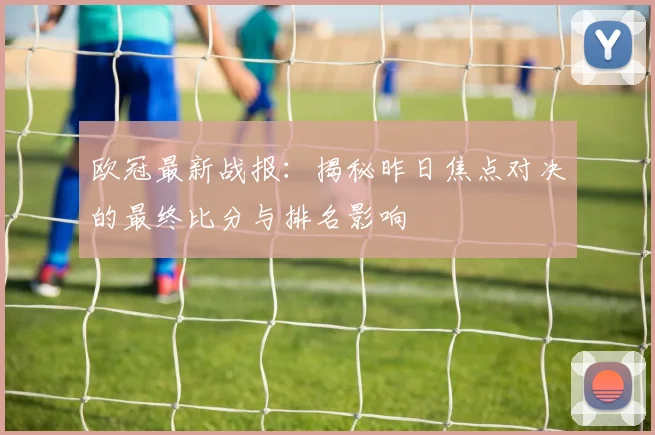 欧冠最新战报：揭秘昨日焦点对决的最终比分与排名影响