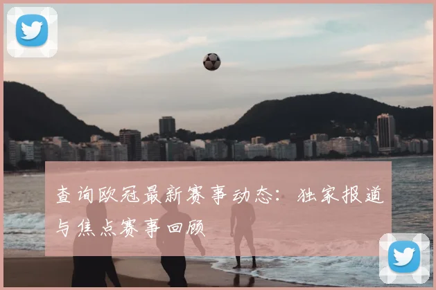 查询欧冠最新赛事动态：独家报道与焦点赛事回顾