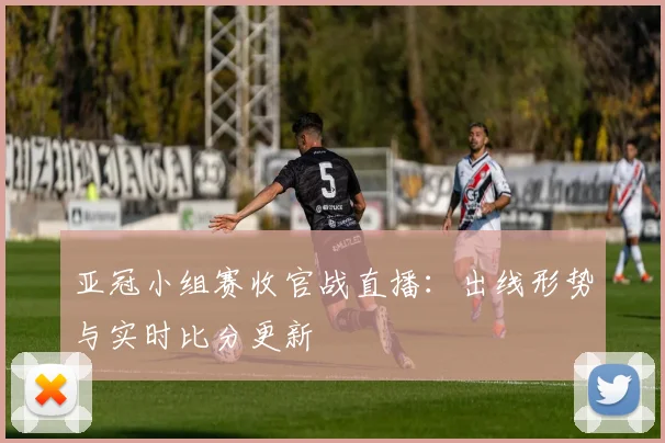 亚冠小组赛收官战直播：出线形势与实时比分更新