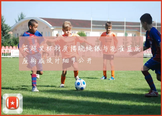 英超奖杯材质揭晓纯银与孔雀蓝底座构成设计细节公开