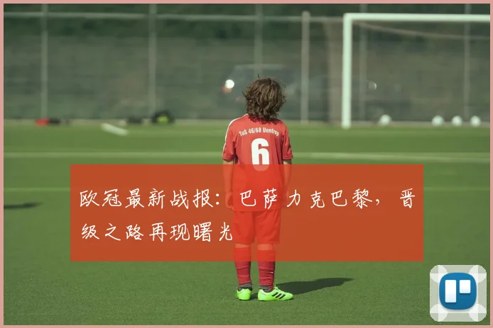 欧冠最新战报：巴萨力克巴黎，晋级之路再现曙光