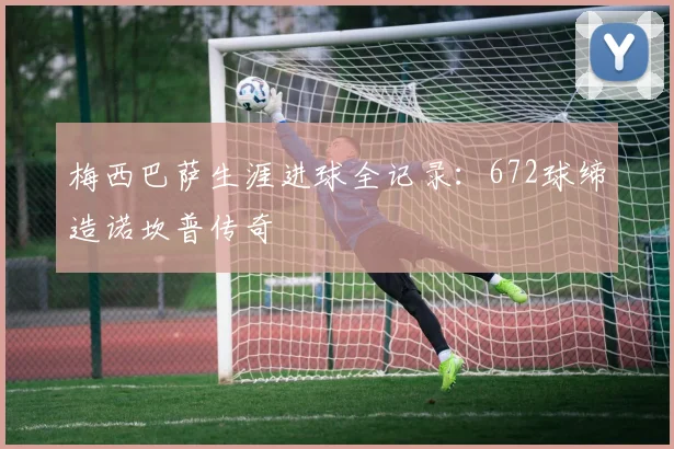 梅西巴萨生涯进球全记录：672球缔造诺坎普传奇