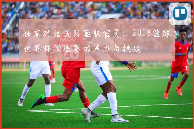 独家对话国际篮联官员：2018篮球世界杯预选赛的筹办与挑战