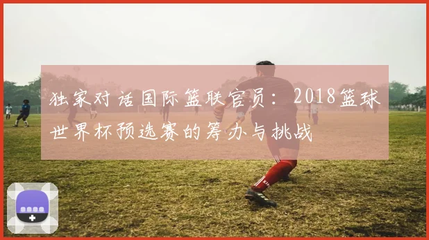 独家对话国际篮联官员：2018篮球世界杯预选赛的筹办与挑战