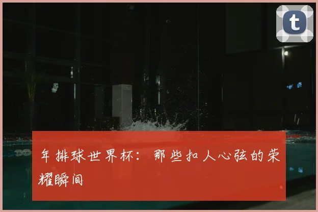 年排球世界杯：那些扣人心弦的荣耀瞬间