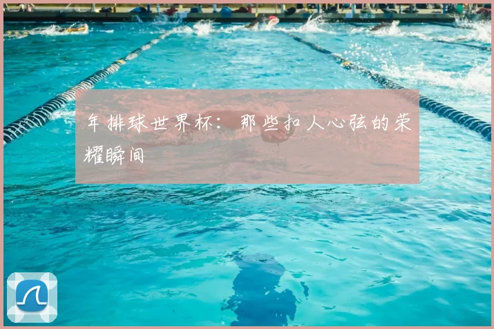年排球世界杯：那些扣人心弦的荣耀瞬间