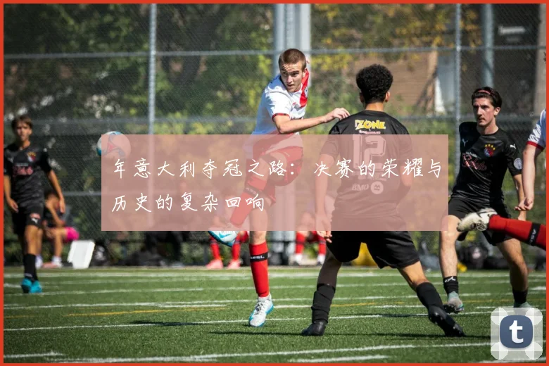 年意大利夺冠之路：决赛的荣耀与历史的复杂回响