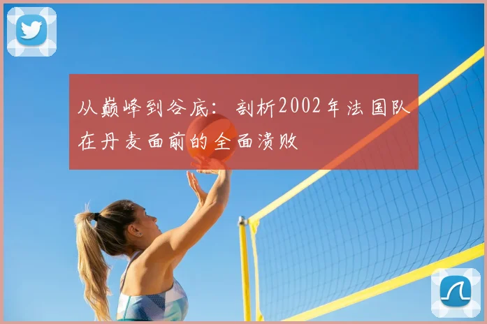 从巅峰到谷底:剖析2002年法国队在丹麦面前的全面溃败