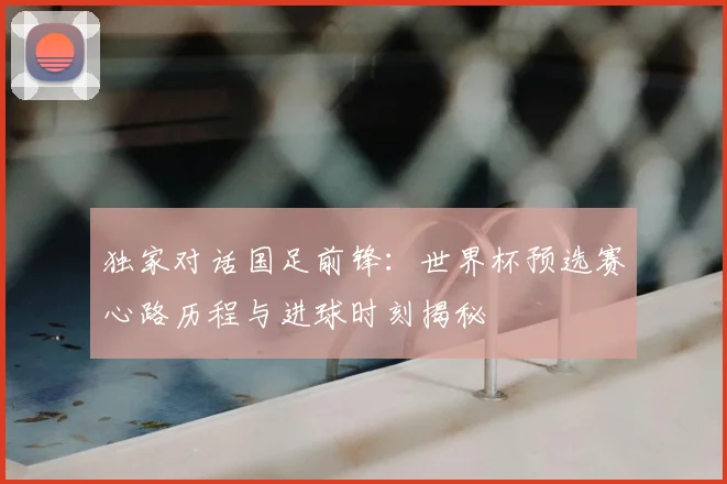 独家对话国足前锋：世界杯预选赛心路历程与进球时刻揭秘