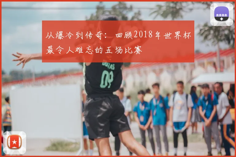从爆冷到传奇：回顾2018年世界杯最令人难忘的五场比赛
