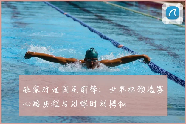 独家对话国足前锋：世界杯预选赛心路历程与进球时刻揭秘