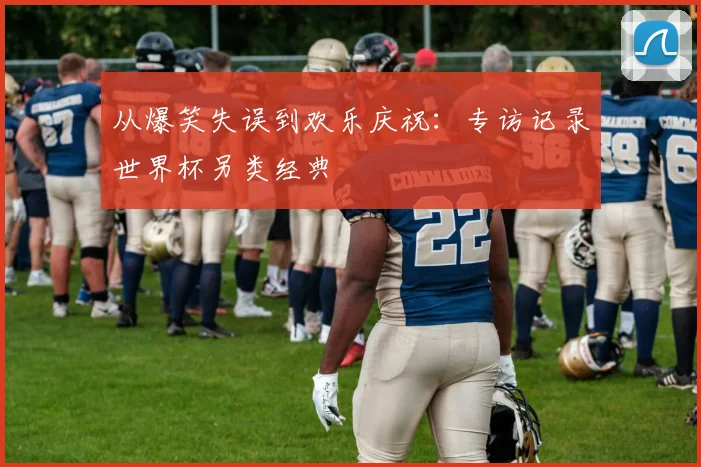从爆笑失误到欢乐庆祝：专访记录世界杯另类经典